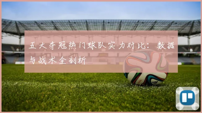 五大夺冠热门球队实力对比:数据与战术全剖析