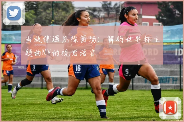 当旋律遇见绿茵场：解码世界杯主题曲MV的视觉语言