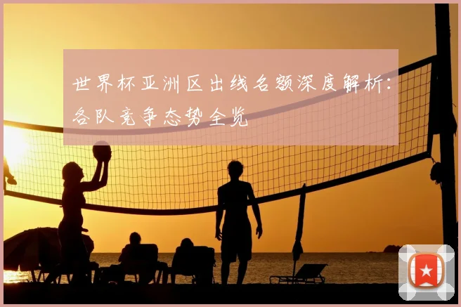 世界杯亚洲区出线名额深度解析:各队竞争态势全览
