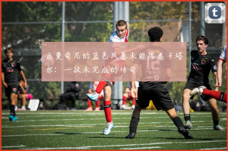 当曼奇尼的蓝色风暴未能席卷卡塔尔：一段未完成的传奇