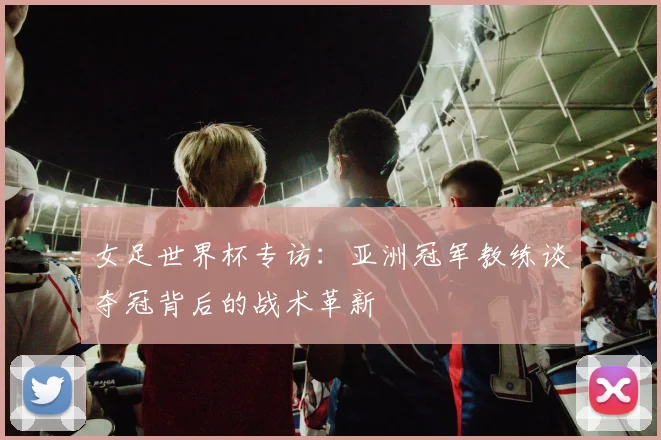 女足世界杯专访:亚洲冠军教练谈夺冠背后的战术革新