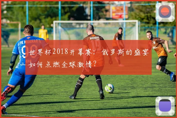 世界杯2018开幕赛:俄罗斯的盛宴如何点燃全球激情?