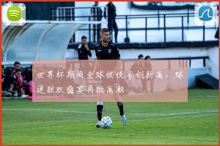 世界杯期间全球收视率创新高，球迷狂欢盛宴再掀高潮