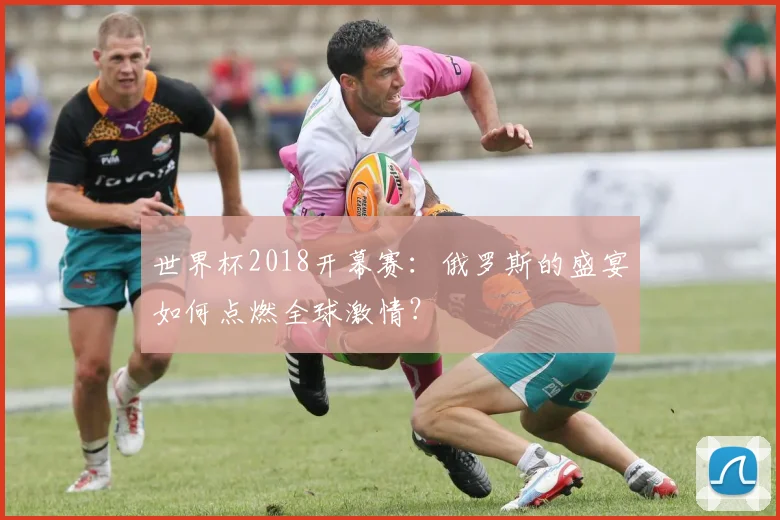 世界杯2018开幕赛:俄罗斯的盛宴如何点燃全球激情?