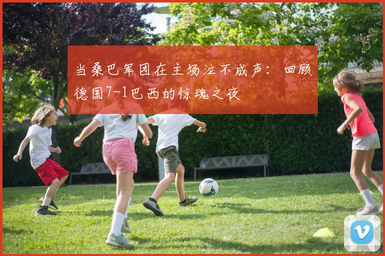 当桑巴军团在主场泣不成声：回顾德国7-1巴西的惊魂之夜