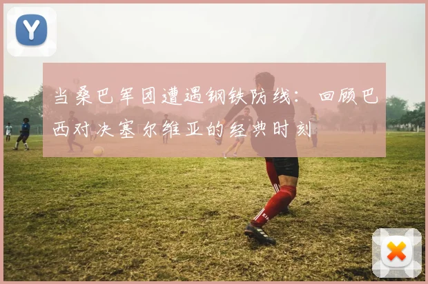 当桑巴军团遭遇钢铁防线：回顾巴西对决塞尔维亚的经典时刻