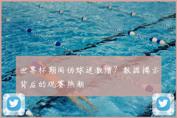 世界杯期间伪球迷激增？数据揭示背后的观赛热潮