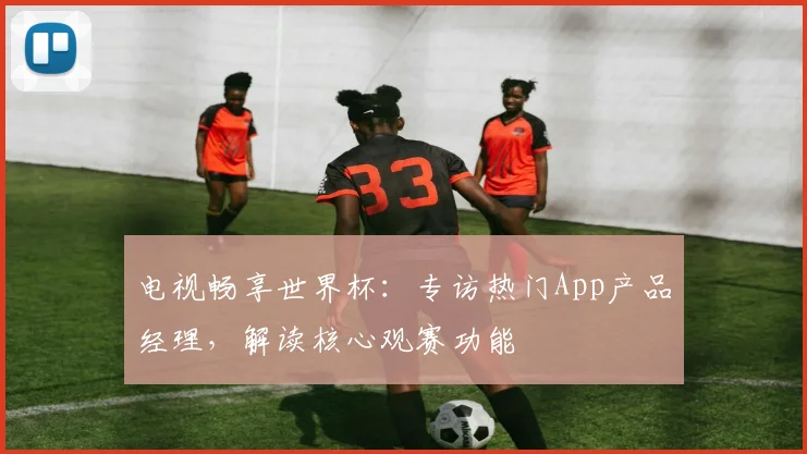 电视畅享世界杯：专访热门App产品经理，解读核心观赛功能