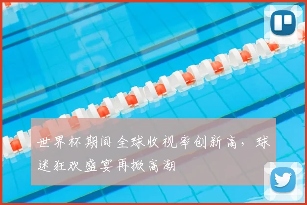 世界杯期间全球收视率创新高，球迷狂欢盛宴再掀高潮