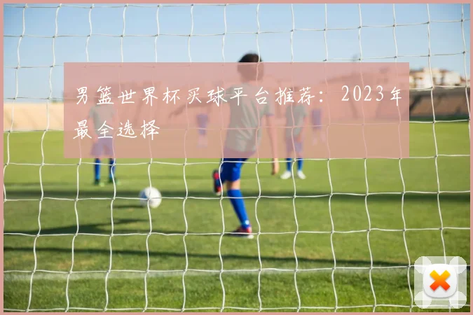 男篮世界杯买球平台推荐：2023年最全选择