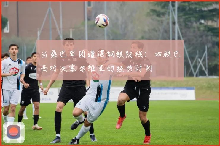 当桑巴军团遭遇钢铁防线：回顾巴西对决塞尔维亚的经典时刻